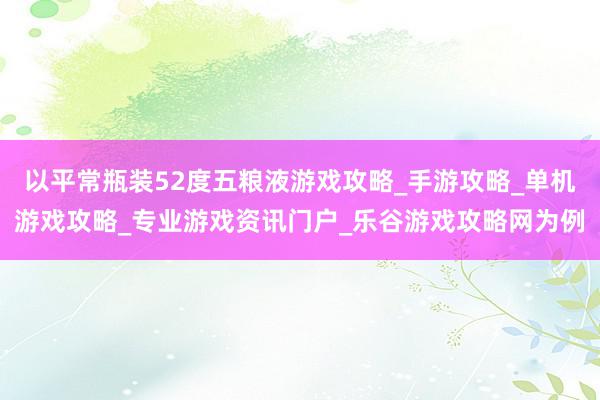 以平常瓶装52度五粮液游戏攻略_手游攻略_单机游戏攻略_专业游戏资讯门户_乐谷游戏攻略网为例